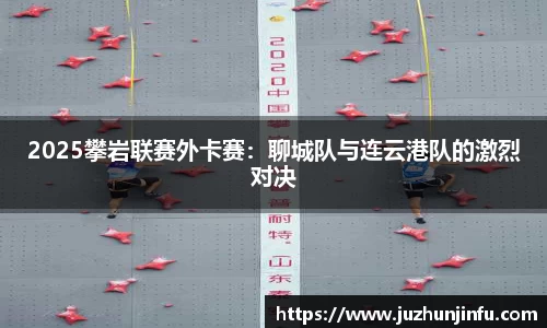 2025攀岩联赛外卡赛：聊城队与连云港队的激烈对决