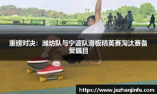 重磅对决：潍坊队与宁波队滑板精英赛淘汰赛备受瞩目